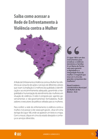Saiba como acessar a
Rede de Enfrentamento à
Violência contra a Mulher
                      RR         AP


            AM                  PA                              RN
                                               MA         CE
                                                                  PB
                                                    PI            PE
       AC                                                       AL
                 RO                   TO                       SE
                           MT                       BA
                                          DF
                                                                       O Ligue 180 é um dos
                                     GO
                                                                       instrumentos para
                                               MG
                           MS                             ES           erradicar a violência
                                      SP                 RJ
                                                                       doméstica e familiar.
                                                                       A Lei Maria da Penha
                                 PR                                    veio para garantir
                                     SC                                a dignidade e a
                                RS                                     integridade física da
                                                                       mulher. É inegável que
                                                                       essa Lei é uma das
                                                                       grandes conquistas das
                                                                       mulheres.”
A Rede de Enfretamento à Violência contra a Mulher faz refe-
rência ao conjunto de ações e serviços de diferentes setores           Rosali Scalabrin -
que visam à ampliação e à melhoria da qualidade; à identifi-           coordenadora Municipal
cação e ao encaminhamento adequado, garantindo a inte-                 da Mulher de Rio
                                                                       Branco - Acre
gralidade e humanização do atendimento das mulheres em
situação de violência. A rede é composta por: agentes go-
vernamentais e não-governamentais formuladores, fiscali-
zadores e executores de políticas voltadas para as mulheres.

Para conferir a rede de enfrentamento à violência contra a
mulher, é só acessar o site: www.spm.gov.br , clicar em cima
da logo do Ligue 180, onde vai aparecer um texto e o mapa.
Com o mouse, clique em cima do estado desejado e conhe-
ça os serviços oferecidos.




                                      JANEIRO A JUNHO/2012                                      15
 