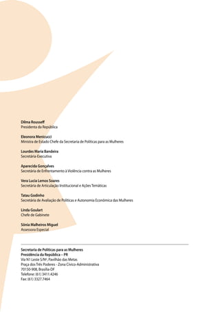 Dilma Rousseff
Presidenta da República

Eleonora Menicucci
Ministra de Estado Chefe da Secretaria de Políticas para as Mulheres

Lourdes Maria Bandeira
Secretária-Executiva

Aparecida Gonçalves
Secretária de Enfrentamento à Violência contra as Mulheres

Vera Lucia Lemos Soares
Secretária de Articulação Institucional e Ações Temáticas

Tatau Godinho
Secretária de Avaliação de Políticas e Autonomia Econômica das Mulheres

Linda Goulart
Chefe de Gabinete

Sônia Malheiros Miguel
Assessora Especial



Secretaria de Políticas para as Mulheres
Presidência da República – PR
Via N1 Leste S/Nº, Pavilhão das Metas
Praça dos Três Poderes - Zona Cívico-Administrativa
70150-908, Brasília-DF
Telefone: (61) 3411.4246
Fax: (61) 3327.7464
 
