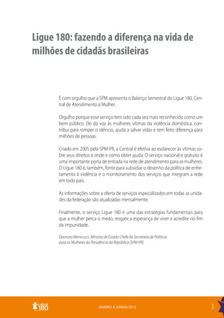 Ligue 180: fazendo a diferença na vida de
milhões de cidadãs brasileiras



      É com orgulho que a SPM apresenta o Balanço Semestral do Ligue 180, Cen-
      tral de Atendimento à Mulher.

      Orgulho porque esse serviço tem sido cada vez mais reconhecido como um
      bem público. Ele dá voz às mulheres vítimas da violência doméstica, con-
      tribui para romper o silêncio, ajuda a salvar vidas e tem feito diferença para
      milhões de pessoas.

      Criado em 2005 pela SPM-PR, a Central é efetiva ao esclarecer às vítimas so-
      bre seus direitos e onde e como obter ajuda. O serviço nacional e gratuito é
      uma importante porta de entrada na rede de atendimento para as mulheres.
      O Ligue 180 é, também, fonte para subsidiar o desenho da política de enfre-
      tamento à violência e o monitoramento dos serviços que integram a rede
      em todo país.

      As informações sobre a oferta de serviços especializados em todas as unida-
      des da federação são atualizadas mensalmente.

      Finalmente, o serviço Ligue 180 é uma das estratégias fundamentais para
      que a mulher perca o medo, resgate a esperança de viver e acredite no fim
      da impunidade.

      Eleonora Menicucci, Ministra de Estado Chefe da Secretaria de Políticas
      para as Mulheres da Presidência da República (SPM-PR)




                               JANEIRO A JUNHO/2012                                    3
 