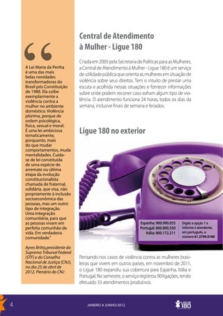 Central de Atendimento
                                 à Mulher - Ligue 180
                                 Criada em 2005 pela Secretaria de Políticas para as Mulheres,
    A Lei Maria da Penha         a Central de Atendimento à Mulher - Ligue 180 é um serviço
    é uma das mais
    belas novidades
                                 de utilidade pública que orienta as mulheres em situação de
    transformadoras do           violência sobre seus direitos. Tem o intuito de prestar uma
    Brasil pós Constituição      escuta e acolhida nessas situações e fornecer informações
    de 1988. Ela coíbe           sobre onde podem recorrer caso sofram algum tipo de vio-
    exemplarmente a
    violência contra a           lência. O atendimento funciona 24 horas, todos os dias da
    mulher no ambiente           semana, inclusive finais de semana e feriados.
    doméstico. Violência
    plúrima, porque de
    ordem psicológica,
    física, sexual e moral.
    É uma lei ambiciosa
    tematicamente,
                                 Ligue 180 no exterior
    porquanto, mais
    do que mudar
    comportamentos, muda
    mentalidades. Cuida-
    se de lei constituída
    de uma espécie de
    arremate ou última
    etapa da evolução
    constitucionalista
    chamada de fraternal,
    solidária, que visa, não
    propriamente à inclusão
    socioeconômica das
    pessoas, mas um outro
    tipo de integração.
    Uma integração
    comunitária, para que
    as pessoas vivam em                                           Espanha: 900.990.055     Digite a opção 1 e
    perfeita comunhão de                                          Portugal: 800.800.550    informe à atendente,
    vida. Em verdadeira                                              Itália: 800.172.211   em português, o
    comunidade.”                                                                           número 61.3799.0180

    Ayres Britto,presidente do
    Supremo Tribunal Federal
    (STF) e do Conselho          Pensando nos casos de violência contra as mulheres brasi-
    Nacional de Justiça (CNJ),   leiras que vivem em outros países, em novembro de 2011,
    no dia 25 de abril de
    2012, Plenário do CNJ        o Ligue 180 expandiu sua cobertura para Espanha, Itália e
                                 Portugal. No semestre, o serviço registrou 90 ligações, tendo
                                 efetuado 33 atendimentos produtivos.



4                                    JANEIRO A JUNHO/2012
 
