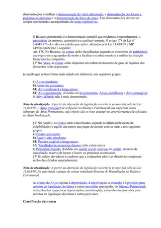 demonstrações contábeis a demonstração do valor adicionado, a demonstração dos lucros e
prejuízos acumulados e a demonstração do fluxo de caixa. Tais demonstrações devem ser
sempre apresentadas acompanhadas de notas explicativas.



       O Balanço patrimonial é a demonstração contábil que evidencia, resumidamente, o
       patrimônio da empresa, quantitativa e qualitativamente. O artigo 178 da Lei nº
       6.404/1976 - Lei das sociedades por ações, alteradas pela Lei 11.638/07 e MP
       449/08,estabelece o seguinte:
       Art. 178. No Balanço, as contas serão classificadas segundo os elementos do patrimônio
       que registrem e agrupadas de modo a facilitar o conhecimento e a análise da situação
       financeira da companhia.
       §1º No Ativo, as contas serão dispostas em ordem decrescente de grau de liquidez dos
       elementos nelas registrados

(e aquilo que se transforma mais rápido em dinheiro), nos seguintes grupos:

       a) Ativo circulante;
       b) Ativo não circulante;
       b1) Ativo realizável a longo prazo;
       b2) Ativo permanente, dividido em Investimentos, Ativo imobilizado e Ativo intangível.
       O Ativo diferido não é mais demonstrado.

Nota de atualização: A partir da alteração da legislação societária promovida pela lei Lei
11.638/07, o Ativo intangível deve figurar no Balanço Patrimonial das empresas como
subgrupo de Ativo Permanente, cujo objeto são os bens intangíveis anteriormente classificados
no Ativo Imobilizado.

       §2º No passivo, as contas serão classificadas segundo a ordem decrescente de
       exigibilidade (e aquilo que temos que pagar de acordo com as datas), nos seguintes
       grupos:
       a) Passivo circulante;
       b) Passivo não circulante;
       b1) Passivo exigível a longo prazo;
       b2) 'Resultados de exercícios futuros; (não existe mais)
       c) Patrimônio líquido, dividido em capital social, reservas de capital, reservas de
       reavaliação, reserva de lucros e lucros ou prejuízos acumulados.
       §3º Os saldos devedores e credores que a companhia não tiver direito de compensar
       serão classificados separadamente.

Nota de atualização: A partir da alteração da legislação societária promovida pela lei Lei
11.638/07, foi suprimida o grupo de contas intitulado Reserva de Reavaliação no Balanço
Patrimonial.

       As contas do Ativo sujeitas à depreciação, à amortização, à exaustão e à provisão para
       créditos de liquidação duvidosa e outras provisões aparecerão, no Balanço Patrimonial,
       deduzidas das respectivas depreciações, amortizações, exaustões ou provisões para
       créditos de liquidação duvidosa e outras provisões.

Classificação das contas
 