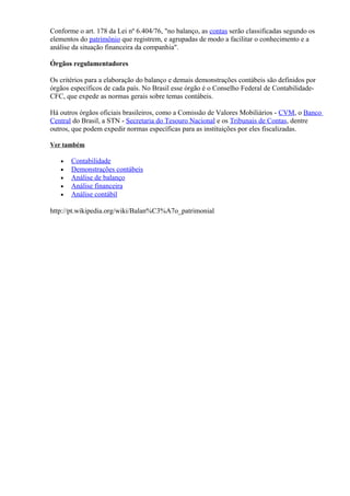 Conforme o art. 178 da Lei nº 6.404/76, "no balanço, as contas serão classificadas segundo os
elementos do patrimônio que registrem, e agrupadas de modo a facilitar o conhecimento e a
análise da situação financeira da companhia".

Órgãos regulamentadores

Os critérios para a elaboração do balanço e demais demonstrações contábeis são definidos por
órgãos específicos de cada país. No Brasil esse órgão é o Conselho Federal de Contabilidade-
CFC, que expede as normas gerais sobre temas contábeis.

Há outros órgãos oficiais brasileiros, como a Comissão de Valores Mobiliários - CVM, o Banco
Central do Brasil, a STN - Secretaria do Tesouro Nacional e os Tribunais de Contas, dentre
outros, que podem expedir normas específicas para as instituições por eles fiscalizadas.

Ver também

   •   Contabilidade
   •   Demonstrações contábeis
   •   Análise de balanço
   •   Análise financeira
   •   Análise contábil

http://pt.wikipedia.org/wiki/Balan%C3%A7o_patrimonial
 