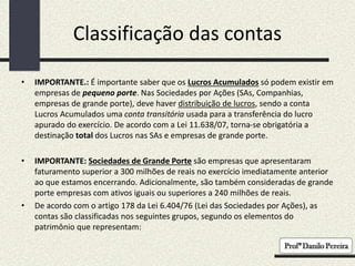 Classificação das contas
• IMPORTANTE.: É importante saber que os Lucros Acumulados só podem existir em
empresas de pequeno porte. Nas Sociedades por Ações (SAs, Companhias,
empresas de grande porte), deve haver distribuição de lucros, sendo a conta
Lucros Acumulados uma conta transitória usada para a transferência do lucro
apurado do exercício. De acordo com a Lei 11.638/07, torna-se obrigatória a
destinação total dos Lucros nas SAs e empresas de grande porte.
• IMPORTANTE: Sociedades de Grande Porte são empresas que apresentaram
faturamento superior a 300 milhões de reais no exercício imediatamente anterior
ao que estamos encerrando. Adicionalmente, são também consideradas de grande
porte empresas com ativos iguais ou superiores a 240 milhões de reais.
• De acordo com o artigo 178 da Lei 6.404/76 (Lei das Sociedades por Ações), as
contas são classificadas nos seguintes grupos, segundo os elementos do
patrimônio que representam:
 