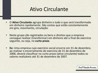 Ativo Circulante
• O Ativo Circulante agrupa dinheiro e tudo o que será transformado
em dinheiro rapidamente. São contas que estão constantemente
em giro, movimento, circulação.
• Neste grupo são registrados os bens e direitos que a empresa
consegue realizar (transformar) em dinheiro até o final do exercício
seguinte, ou seja, no curto prazo.
• Ex: Uma empresa cujo exercício social encerre em 31 de dezembro,
ao realizar o encerramento do exercício de 31 de dezembro de
2006, deverá classificar no curto prazo (ativo circulante) todos os
valores realizáveis até 31 de dezembro de 2007.
 
