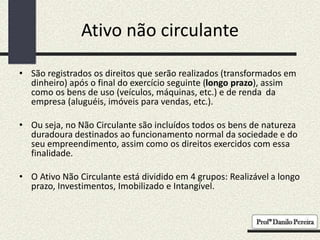 Ativo não circulante
• São registrados os direitos que serão realizados (transformados em
dinheiro) após o final do exercício seguinte (longo prazo), assim
como os bens de uso (veículos, máquinas, etc.) e de renda da
empresa (aluguéis, imóveis para vendas, etc.).
• Ou seja, no Não Circulante são incluídos todos os bens de natureza
duradoura destinados ao funcionamento normal da sociedade e do
seu empreendimento, assim como os direitos exercidos com essa
finalidade.
• O Ativo Não Circulante está dividido em 4 grupos: Realizável a longo
prazo, Investimentos, Imobilizado e Intangível.
 