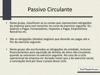 Passivo Circulante
• Neste grupo, classificam-se as contas que representam obrigações
da empresa para com terceiros no curso do exercício seguinte. Ex.:
Salários a Pagar, Fornecedores, Impostos a Pagar, Empréstimos
Bancários etc.
• São as obrigações (dívidas) exigíveis que deverão ser pagas até o
fim do exercício seguinte.
• Neste grupo são escrituradas as obrigações da entidade, inclusive
financiamentos para aquisição de direitos do ativo não-circulante,
quando se vencerem no exercício seguinte. No caso de o ciclo
operacional da empresa ter duração maior que a do exercício social,
a concepção terá por base o prazo desse ciclo.
 