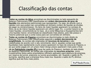 Classificação das contas
• Todos as contas do Ativo encontram-se discriminadas no lado esquerdo do
Balanço Patrimonial e são classificadas em ordem decrescente do grau de
liquidez dos elementos patrimoniais que representam. Ou seja, de acordo com a
rapidez com que podem ser convertidas em dinheiro (ordem de liquidar as dívidas,
de pagar os compromissos). Os itens de maior liquidez aparecem no começo do
Ativo, já os de menor liquidez aparecem em último lugar. Ex.: a conta Caixa é a de
maior liquidez, encontrando-se no topo. Já a conta Máquinas e Equipamentos tem
uma liquidez menor, encontrando-se classificada mais abaixo, pois não possui o
mesmo potencial que a conta Caixa para ser convertida em dinheiro.
• Todas as contas do Passivo encontram-se discriminadas no lado direito do
Balanço Patrimonial e são classificadas segundo a ordem decrescente de
exigibilidade. As contas são originadas de recursos de terceiros e são
classificadas de acordo com o seu vencimento, isto é, aquelas contas que serão
liquidadas mais rapidamente (curto prazo) aparecem no topo da coluna do Passivo, e
as que serão pagas em um prazo maior (longo prazo) aparecem mais para o final.
• Já no Patrimônio Líquido (PL) (que faz parte do Passivo), também do lado direito
do Balanço Patrimonial, as contas são originadas de recursos próprios, como
investimentos feitos pelos proprietários (dinheiro aplicado) para abertura da empresa,
por reserva de lucros, prejuízos ou lucros acumulados, etc. Quando o saldo do PL
aumenta, significa que a empresa ficou mais rica. Quando o saldo do PL diminui,
significa que ela ficou mais pobre.
 