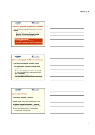 18/03/2016
3
Critérios de Classificação dos Elementos Patrimoniais
Critérios de Classificação dos Resultados de Exercícios
Futuros:
São classificadas como REF as receitas de
exercícios futuros, diminuídas dos custos e
das despesas a elas correspondentes
Principais características:
- Inexigibilidade para com terceiros
- Lucro futuro com base no regime de competência
Critérios de Classificação dos Elementos Patrimoniais
Critérios de Classificação do Patrimônio Líquido:
São Classificadas no Patrimônio Líquido as contas
representativas:
Dos investimentos dos proprietários na sociedade
De valores recebidos como doações e subvenções
para investimento
Das reservas oriundas de lucros
Das reservas provenientes de reavaliação de Ativos
Oportunidade do Balanço
Pela Lei: pelo menos uma vez em cada 12 meses
Para fins de gestão: quanto maior o número de
balanços em intervalos menores de tempo, melhor
Casos Especiais: liquidações, transformações,
incorporações, fusões e cisões
Levantamento do Balanço Patrimonial
 