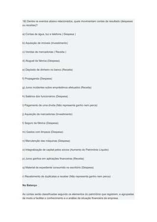 18) Dentre os eventos abaixo relacionados, quais movimentam contas de resultado (despesas
ou receitas)?


a) Contas de água, luz e telefone ( Despesa )


b) Aquisição de imóveis (Investimento)


c) Vendas de mercadorias ( Receita )


d) Aluguel da fábrica (Despesa).


e) Depósito de dinheiro no banco (Receita)


f) Propaganda (Despesa)


g) Juros incidentes sobre empréstimos efetuados (Receita)


h) Salários dos funcionários (Despesa)


i) Pagamento de uma dívida (Não representa ganho nem perca)


j) Aquisição de mercadorias (Investimento)


l) Seguro da fábrica (Despesa)


m) Gastos com limpeza (Despesa)


n) Manutenção das máquinas (Despesa)


o) Integralização de capital pelos sócios (Aumento do Patrimônio Líquido)


p) Juros ganhos em aplicações financeiras (Receita)


q) Material de expediente consumido no escritório (Despesa)


r) Recebimento de duplicatas a receber (Não representa ganho nem perca)


No Balanço


As contas serão classificadas segundo os elementos do patrimônio que registrem, e agrupadas
de modo a facilitar o conhecimento e a análise da situação financeira da empresa.
 