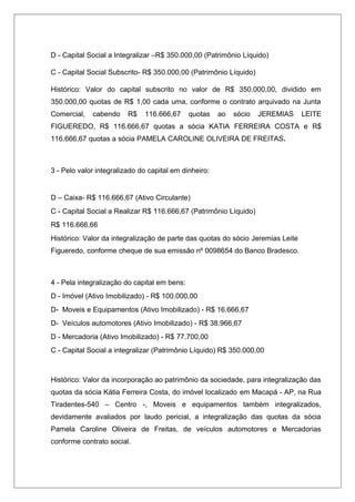 D - Capital Social a Integralizar –R$ 350.000,00 (Patrimônio Líquido)
C - Capital Social Subscrito- R$ 350.000,00 (Patrimônio Líquido)
Histórico: Valor do capital subscrito no valor de R$ 350.000,00, dividido em
350.000,00 quotas de R$ 1,00 cada uma, conforme o contrato arquivado na Junta
Comercial, cabendo R$ 116.666,67 quotas ao sócio JEREMIAS LEITE
FIGUEREDO, R$ 116.666,67 quotas a sócia KATIA FERREIRA COSTA e R$
116.666,67 quotas a sócia PAMELA CAROLINE OLIVEIRA DE FREITAS.
3 - Pelo valor integralizado do capital em dinheiro:
D – Caixa- R$ 116.666,67 (Ativo Circulante)
C - Capital Social a Realizar R$ 116.666,67 (Patrimônio Líquido)
R$ 116.666,66
Histórico: Valor da integralização de parte das quotas do sócio Jeremias Leite
Figueredo, conforme cheque de sua emissão nº 0098654 do Banco Bradesco.
4 - Pela integralização do capital em bens:
D - Imóvel (Ativo Imobilizado) - R$ 100.000,00
D- Moveis e Equipamentos (Ativo Imobilizado) - R$ 16.666,67
D- Veículos automotores (Ativo Imobilizado) - R$ 38.966,67
D - Mercadoria (Ativo Imobilizado) - R$ 77.700,00
C - Capital Social a integralizar (Patrimônio Líquido) R$ 350.000,00
Histórico: Valor da incorporação ao patrimônio da sociedade, para integralização das
quotas da sócia Kátia Ferreira Costa, do imóvel localizado em Macapá - AP, na Rua
Tiradentes-540 – Centro -, Moveis e equipamentos também integralizados,
devidamente avaliados por laudo pericial, a integralização das quotas da sócia
Pamela Caroline Oliveira de Freitas, de veículos automotores e Mercadorias
conforme contrato social.
 