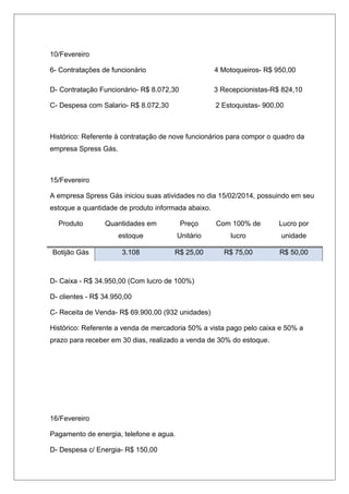 10/Fevereiro
6- Contratações de funcionário 4 Motoqueiros- R$ 950,00
D- Contratação Funcionário- R$ 8.072,30 3 Recepcionistas-R$ 824,10
C- Despesa com Salario- R$ 8.072,30 2 Estoquistas- 900,00
Histórico: Referente à contratação de nove funcionários para compor o quadro da
empresa Spress Gás.
15/Fevereiro
A empresa Spress Gás iniciou suas atividades no dia 15/02/2014, possuindo em seu
estoque a quantidade de produto informada abaixo.
Produto Quantidades em
estoque
Preço
Unitário
Com 100% de
lucro
Lucro por
unidade
Botijão Gás 3.108 R$ 25,00 R$ 75,00 R$ 50,00
D- Caixa - R$ 34.950,00 (Com lucro de 100%)
D- clientes - R$ 34.950,00
C- Receita de Venda- R$ 69.900,00 (932 unidades)
Histórico: Referente a venda de mercadoria 50% a vista pago pelo caixa e 50% a
prazo para receber em 30 dias, realizado a venda de 30% do estoque.
16/Fevereiro
Pagamento de energia, telefone e agua.
D- Despesa c/ Energia- R$ 150,00
 