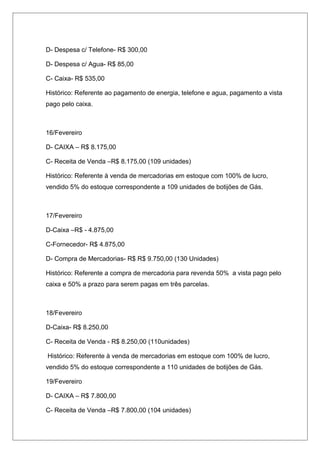 D- Despesa c/ Telefone- R$ 300,00
D- Despesa c/ Agua- R$ 85,00
C- Caixa- R$ 535,00
Histórico: Referente ao pagamento de energia, telefone e agua, pagamento a vista
pago pelo caixa.
16/Fevereiro
D- CAIXA – R$ 8.175,00
C- Receita de Venda –R$ 8.175,00 (109 unidades)
Histórico: Referente à venda de mercadorias em estoque com 100% de lucro,
vendido 5% do estoque correspondente a 109 unidades de botijões de Gás.
17/Fevereiro
D-Caixa –R$ - 4.875,00
C-Fornecedor- R$ 4.875,00
D- Compra de Mercadorias- R$ R$ 9.750,00 (130 Unidades)
Histórico: Referente a compra de mercadoria para revenda 50% a vista pago pelo
caixa e 50% a prazo para serem pagas em três parcelas.
18/Fevereiro
D-Caixa- R$ 8.250,00
C- Receita de Venda - R$ 8.250,00 (110unidades)
Histórico: Referente à venda de mercadorias em estoque com 100% de lucro,
vendido 5% do estoque correspondente a 110 unidades de botijões de Gás.
19/Fevereiro
D- CAIXA – R$ 7.800,00
C- Receita de Venda –R$ 7.800,00 (104 unidades)
 