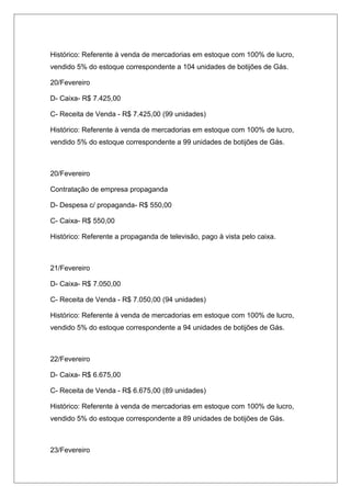 Histórico: Referente à venda de mercadorias em estoque com 100% de lucro,
vendido 5% do estoque correspondente a 104 unidades de botijões de Gás.
20/Fevereiro
D- Caixa- R$ 7.425,00
C- Receita de Venda - R$ 7.425,00 (99 unidades)
Histórico: Referente à venda de mercadorias em estoque com 100% de lucro,
vendido 5% do estoque correspondente a 99 unidades de botijões de Gás.
20/Fevereiro
Contratação de empresa propaganda
D- Despesa c/ propaganda- R$ 550,00
C- Caixa- R$ 550,00
Histórico: Referente a propaganda de televisão, pago à vista pelo caixa.
21/Fevereiro
D- Caixa- R$ 7.050,00
C- Receita de Venda - R$ 7.050,00 (94 unidades)
Histórico: Referente à venda de mercadorias em estoque com 100% de lucro,
vendido 5% do estoque correspondente a 94 unidades de botijões de Gás.
22/Fevereiro
D- Caixa- R$ 6.675,00
C- Receita de Venda - R$ 6.675,00 (89 unidades)
Histórico: Referente à venda de mercadorias em estoque com 100% de lucro,
vendido 5% do estoque correspondente a 89 unidades de botijões de Gás.
23/Fevereiro
 