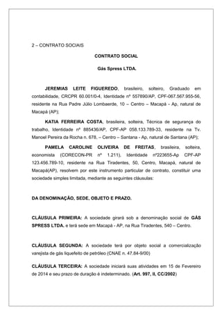 2 – CONTRATO SOCIAIS
CONTRATO SOCIAL
Gás Spress LTDA.
JEREMIAS LEITE FIGUEREDO, brasileiro, solteiro, Graduado em
contabilidade, CRCPR 60.001/0-4, Identidade nº 557890/AP, CPF-067.567.955-56,
residente na Rua Padre Júlio Lombaerde, 10 – Centro – Macapá - Ap, natural de
Macapá (AP);
KATIA FERREIRA COSTA, brasileira, solteira, Técnica de segurança do
trabalho, Identidade nº 885436/AP, CPF-AP 058.133.789-33, residente na Tv.
Manoel Pereira da Rocha n. 678, – Centro – Santana - Ap, natural de Santana (AP);
PAMELA CAROLINE OLIVEIRA DE FREITAS, brasileira, solteira,
economista (CORECON-PR nº 1.211), Identidade nº223655-Ap CPF-AP
123.456.789-10, residente na Rua Tiradentes, 50, Centro, Macapá, natural de
Macapá(AP), resolvem por este instrumento particular de contrato, constituir uma
sociedade simples limitada, mediante as seguintes cláusulas:
DA DENOMINAÇÃO, SEDE, OBJETO E PRAZO.
CLÁUSULA PRIMEIRA: A sociedade girará sob a denominação social de GÁS
SPRESS LTDA. e terá sede em Macapá - AP, na Rua Tiradentes, 540 – Centro.
CLÁUSULA SEGUNDA: A sociedade terá por objeto social a comercialização
varejista de gás liquefeito de petróleo (CNAE n. 47.84-9/00)
CLÁUSULA TERCEIRA: A sociedade iniciará suas atividades em 15 de Fevereiro
de 2014 e seu prazo de duração é indeterminado. (Art. 997, II, CC/2002)
 
