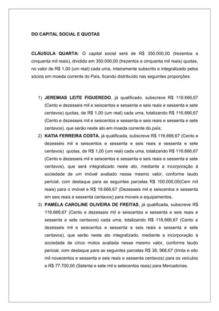 DO CAPITAL SOCIAL E QUOTAS
CLÁUSULA QUARTA: O capital social será de R$ 350.000,00 (trezentos e
cinquenta mil reais), dividido em 350.000,00 (trezentos e cinquenta mil reais) quotas,
no valor de R$ 1,00 (um real) cada uma, inteiramente subscrito e integralizado pelos
sócios em moeda corrente do País, ficando distribuído nas seguintes proporções:
1) JEREMIAS LEITE FIGUEREDO, já qualificado, subscreve R$ 116.666,67
(Cento e dezesseis mil e seiscentos e sessenta e seis reais e sessenta e sete
centavos) quotas, de R$ 1,00 (um real) cada uma, totalizando R$ 116.666,67
(Cento e dezesseis mil e seiscentos e sessenta e seis reais e sessenta e sete
centavos), que serão neste ato em moeda corrente do país;
2) KATIA FERREIRA COSTA, já qualificada, subscreve R$ 116.666,67 (Cento e
dezesseis mil e seiscentos e sessenta e seis reais e sessenta e sete
centavos) quotas, de R$ 1,00 (um real) cada uma, totalizando R$ 116.666,67
(Cento e dezesseis mil e seiscentos e sessenta e seis reais e sessenta e sete
centavos), que será integralizado neste ato, mediante a incorporação á
sociedade de um imóvel avaliado nesse mesmo valor, conforme laudo
pericial, com destaque para as seguintes parcelas R$ 100.000,00(Cem mil
reais) para o imóvel e R$ 16.666,67 (Dezesseis mil e seiscentos e sessenta
em seis reais e sessenta centavos) para moveis e equipamentos.
3) PAMELA CAROLINE OLIVEIRA DE FREITAS, já qualificada, subscreve R$
116.666,67 (Cento e dezesseis mil e seiscentos e sessenta e seis reais e
sessenta e sete centavos) cada uma, totalizando R$ 116.666,67 (Cento e
dezesseis mil e seiscentos e sessenta e seis reais e sessenta e sete
centavos), que serão neste ato integralizado, mediante a incorporação à
sociedade de cinco motos avaliada nesse mesmo valor, conforme laudo
pericial, com destaque para as seguintes parcelas R$ 38, 966,67 (trinta e oito
mil novecentos e sessenta e seis reais e sessenta centavos) para os veículos
e R$ 77.700,00 (Setenta e sete mil e setecentos reais) para Mercadorias.
 
