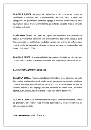 CLÁUSULA QUINTA: As quotas são indivisíveis e não poderão ser cedidas ou
transferidas a terceiros sem o consentimento do outro sócio, a quem fica
assegurado, em igualdade de condições e preço, o direito de preferência para a sua
aquisição se postas á venda, formalizando, se realizada a cessão delas, a alteração
contratual pertinente.
PARÁGRAFO ÚNICO: As Cotas do Capital são indivisíveis, não podendo ser
cedidas ou transferidas a terceiros sem o consentimento dos demais sócios, a quem
fica assegurado em igualdade de condições e preço, com o direito de preferência se
posta à venda, formalizando a alteração pertinente, em caso de cessão delas. (Art.
1.056, 1.057 do CC/2.002).
CLÁUSULA SEXTA: A responsabilidade dos sócios é limitada ao valor de suas
quotas, mas todos responderão solidariamente pela integralização do capital social.
DA ADMINISTRAÇÃO DA SOCIEDADE
CLÁUSULA SÉTIMA: Ficam designados administradores todos os sócios, cabendo-
lhes praticar os atos referentes à gestão social, representar a sociedade, sendo que
o uso da denominação social será por, no mínimo, dois administradores, sempre em
conjunto, vedado o seu emprego para fins estranhos ao objeto social, tais como,
abonos, avais, fianças, seja a favor dos sócios, seja a favor de terceiros.
CLÁUSULA OITAVA Os administradores farão jus a uma retirada mensal, a título
de pró-labore, em valores pelos mesmos estabelecidos, independentemente de
alteração deste contrato.
DA RESPONSABILIDADE TÉCNICA
 