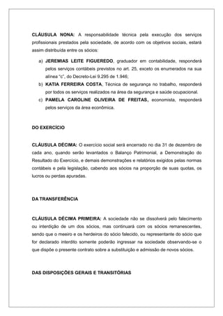 CLÁUSULA NONA: A responsabilidade técnica pela execução dos serviços
profissionais prestados pela sociedade, de acordo com os objetivos sociais, estará
assim distribuída entre os sócios:
a) JEREMIAS LEITE FIGUEREDO, graduador em contabilidade, responderá
pelos serviços contábeis previstos no art. 25, exceto os enumerados na sua
alínea “c”, do Decreto-Lei 9.295 de 1.946;
b) KATIA FERREIRA COSTA, Técnica de segurança no trabalho, responderá
por todos os serviços realizados na área da segurança e saúde ocupacional.
c) PAMELA CAROLINE OLIVEIRA DE FREITAS, economista, responderá
pelos serviços da área econômica.
DO EXERCÍCIO
CLÁUSULA DÉCIMA: O exercício social será encerrado no dia 31 de dezembro de
cada ano, quando serão levantados o Balanço Patrimonial, a Demonstração do
Resultado do Exercício, e demais demonstrações e relatórios exigidos pelas normas
contábeis e pela legislação, cabendo aos sócios na proporção de suas quotas, os
lucros ou perdas apuradas.
DA TRANSFERÊNCIA
CLÁUSULA DÉCIMA PRIMEIRA: A sociedade não se dissolverá pelo falecimento
ou interdição de um dos sócios, mas continuará com os sócios remanescentes,
sendo que o meeiro e os herdeiros do sócio falecido, ou representante do sócio que
for declarado interdito somente poderão ingressar na sociedade observando-se o
que dispõe o presente contrato sobre a substituição e admissão de novos sócios.
DAS DISPOSIÇÕES GERAIS E TRANSITÓRIAS
 