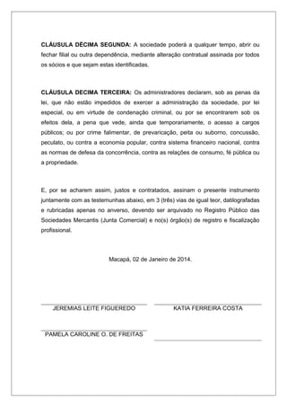 CLÁUSULA DÉCIMA SEGUNDA: A sociedade poderá a qualquer tempo, abrir ou
fechar filial ou outra dependência, mediante alteração contratual assinada por todos
os sócios e que sejam estas identificadas.
CLÁUSULA DECIMA TERCEIRA: Os administradores declaram, sob as penas da
lei, que não estão impedidos de exercer a administração da sociedade, por lei
especial, ou em virtude de condenação criminal, ou por se encontrarem sob os
efeitos dela, a pena que vede, ainda que temporariamente, o acesso a cargos
públicos; ou por crime falimentar, de prevaricação, peita ou suborno, concussão,
peculato, ou contra a economia popular, contra sistema financeiro nacional, contra
as normas de defesa da concorrência, contra as relações de consumo, fé pública ou
a propriedade.
E, por se acharem assim, justos e contratados, assinam o presente instrumento
juntamente com as testemunhas abaixo, em 3 (três) vias de igual teor, datilografadas
e rubricadas apenas no anverso, devendo ser arquivado no Registro Público das
Sociedades Mercantis (Junta Comercial) e no(s) órgão(s) de registro e fiscalização
profissional.
Macapá, 02 de Janeiro de 2014.
JEREMIAS LEITE FIGUEREDO KATIA FERREIRA COSTA
PAMELA CAROLINE O. DE FREITAS
 