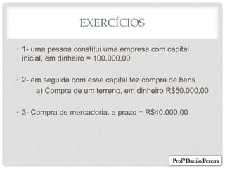 EXERCÍCIOS
• 1- uma pessoa constitui uma empresa com capital
inicial, em dinheiro = 100.000,00
• 2- em seguida com esse capital fez compra de bens.
a) Compra de um terreno, em dinheiro R$50.000,00
• 3- Compra de mercadoria, a prazo = R$40.000,00
 
