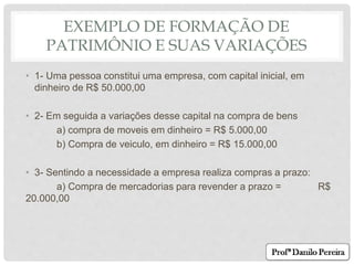 EXEMPLO DE FORMAÇÃO DE
PATRIMÔNIO E SUAS VARIAÇÕES
• 1- Uma pessoa constitui uma empresa, com capital inicial, em
dinheiro de R$ 50.000,00
• 2- Em seguida a variações desse capital na compra de bens
a) compra de moveis em dinheiro = R$ 5.000,00
b) Compra de veiculo, em dinheiro = R$ 15.000,00
• 3- Sentindo a necessidade a empresa realiza compras a prazo:
a) Compra de mercadorias para revender a prazo = R$
20.000,00
 