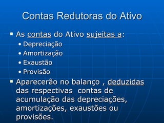 Contas Redutoras do Ativo As  contas  do Ativo  sujeitas a : Depreciação Amortização Exaustão Provisão Aparecerão no balanço ,  deduzidas  das respectivas  contas de acumulação das depreciações, amortizações, exaustões ou provisões. 