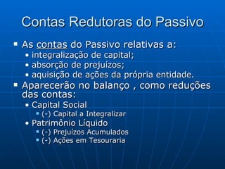Contas Redutoras do Passivo As  contas  do Passivo relativas a: integralização de capital; absorção de prejuízos; aquisição de ações da própria entidade. Aparecerão no balanço , como reduções das contas: Capital Social (-) Capital a Integralizar Patrimônio Líquido (-) Prejuízos Acumulados (-) Ações em Tesouraria 