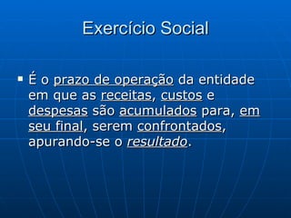 Exercício Social É o  prazo de operação  da entidade em que as  receitas ,  custos  e  despesas  são  acumulados  para,  em seu final , serem  confrontados , apurando-se o  resultado . 