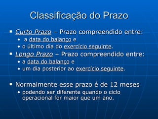 Classificação do Prazo Curto Prazo  – Prazo compreendido entre: a  data do balanço  e o último dia do  exercício seguinte . Longo Prazo  – Prazo compreendido entre: a  data do balanço  e um dia posterior ao  exercício seguinte . Normalmente esse prazo é de 12 meses podendo ser diferente quando o ciclo operacional for maior que um ano. 
