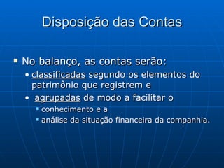 Disposição das Contas No balanço, as contas serão: classificadas  segundo os elementos do patrimônio que registrem e agrupadas  de modo a facilitar o conhecimento e a análise da situação financeira da companhia. 
