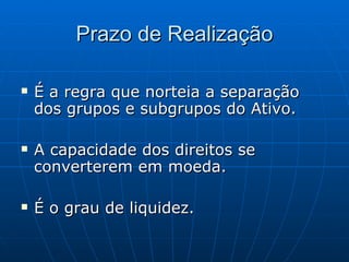Prazo de Realização É a regra que norteia a separação dos grupos e subgrupos do Ativo. A capacidade dos direitos se converterem em moeda. É o grau de liquidez. 