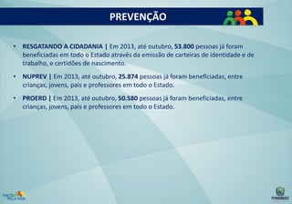 PREVENÇÃO
• RESGATANDO A CIDADANIA | Em 2013, até outubro, 53.800 pessoas já foram
beneficiadas em todo o Estado através da emissão de carteiras de identidade e de
trabalho, e certidões de nascimento.
• NUPREV | Em 2013, até outubro, 25.874 pessoas já foram beneficiadas, entre
crianças, jovens, pais e professores em todo o Estado.

• PROERD | Em 2013, até outubro, 50.580 pessoas já foram beneficiadas, entre
crianças, jovens, pais e professores em todo o Estado.

 