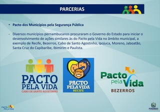 PARCERIAS
• Pacto dos Municípios pela Segurança Pública
- Diversos municípios pernambucanos procuraram o Governo do Estado para iniciar o
desenvolvimento de ações similares às do Pacto pela Vida no âmbito municipal, a
exemplo de Recife, Bezerros, Cabo de Santo Agostinho, Ipojuca, Moreno, Jaboatão,
Santa Cruz do Capibaribe, Ibimirim e Paulista.

 