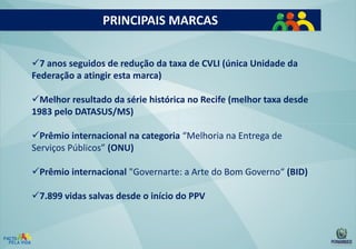 PRINCIPAIS MARCAS
7 anos seguidos de redução da taxa de CVLI (única Unidade da
Federação a atingir esta marca)
Melhor resultado da série histórica no Recife (melhor taxa desde
1983 pelo DATASUS/MS)
Prêmio internacional na categoria “Melhoria na Entrega de
Serviços Públicos” (ONU)
Prêmio internacional "Governarte: a Arte do Bom Governo“ (BID)
7.899 vidas salvas desde o início do PPV

 