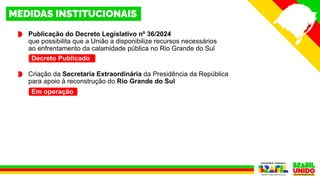 Publicação do Decreto Legislativo nº 36/2024
que possibilita que a União a disponibilize recursos necessários
ao enfrentamento da calamidade pública no Rio Grande do Sul
Criação da Secretaria Extraordinária da Presidência da República
para apoio à reconstrução do Rio Grande do Sul
Decreto Publicado
Em operação
 