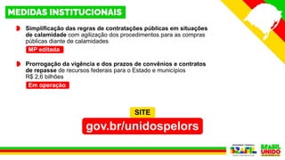 Simplificação das regras de contratações públicas em situações
de calamidade com agilização dos procedimentos para as compras
públicas diante de calamidades
Prorrogação da vigência e dos prazos de convênios e contratos
de repasse de recursos federais para o Estado e municípios
R$ 2,6 bilhões
Em operação
MP editada
SITE
gov.br/unidospelors
 