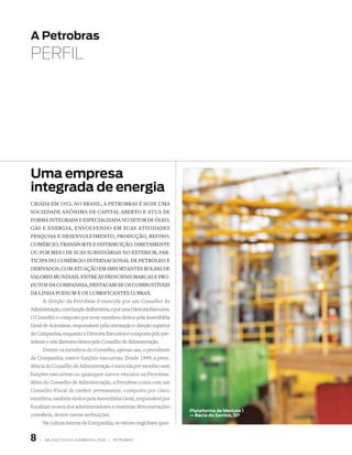 A Petrobras
PERFIL




uma empresa
integrada de energia
Criada em 1953, no Brasil, a PetroBras é hoje uma
soCiedade anônima de CaPital aBerto e atua de
forma integrada e esPeCializada no setor de óleo,
gás e energia, envolvendo em suas atividades
Pesquisa e desenvolvimento, Produção, refino,
ComérCio, transPorte e distriBuição. diretamente
ou Por meio de suas suBsidiárias no exterior, Par-
tiCiPa do ComérCio internaCional de Petróleo e
derivados, Com atuação em imPortantes Bolsas de
valores mundiais. entre as PrinCiPais marCas e Pro-
dutos da ComPanhia, destaCam-se os ComBustíveis
da linha Podium e os luBrifiCantes luBrax.
       A direção da Petrobras é exercida por um Conselho de
Administração, com função deliberativa, e por uma Diretoria Executiva.
O Conselho é composto por nove membros eleitos pela Assembléia
Geral de Acionistas, responsáveis pela orientação e direção superior
da Companhia, enquanto a Diretoria Executiva é composta pelo pre-
sidente e seis diretores eleitos pelo Conselho de Administração.
       Dentre os membros do Conselho, apenas um, o presidente
da Companhia, exerce funções executivas. Desde 1999, a presi-
dência do Conselho de Administração é exercida por membro sem
funções executivas ou quaisquer outros vínculos na Petrobras.
Além do Conselho de Administração, a Petrobras conta com um
Conselho Fiscal de caráter permanente, composto por cinco
membros, também eleitos pela Assembléia Geral, responsável por
fiscalizar os atos dos administradores e examinar demonstrações
                                                                         Plataforma de Merluza 1
contábeis, dentre outras atribuições.                                    — Bacia de santos, sP
       Na cultura interna da Companhia, os valores englobam ques-


   |   BAlAnço soCIAl e AMBIentAl 2006 |   PetroBrAs
 