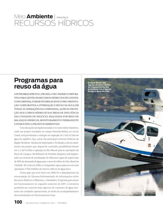 Meio Ambiente |                                  princípio 8


RECuRsOs HÍDRICOs




Programas para                                                       Projeto Brasil das

reuso da água                                                        Águas: projeto inédito
                                                                     de mapeamento dos
                                                                     principais rios e bacias
                                                                     de água doce do País
a petrObras aprOvOu, em 2006, O seu padrãO cOrpOra­
tivO para gestãO de recursOs hídricOs e efluentes.
cOm a medida, fOram estabelecidOs cOmO Orienta­
çãO cOrpOrativa a OtimizaçãO e reusO da água em
tOdas as Operações da cOmpanhia, além da prOte­
çãO dOs cOrpOs hídricOs nas áreas de influência
das unidades de negóciO, realizada pOr meiO de
balançOs hídricOs, mOnitOramentO permanente
e patrOcíniO a prOjetOs ambientais.
      Uma das ações já implementadas é no semi-árido brasileiro,
onde um projeto instalado no campo Fazenda Belém, no sul do
Ceará, está permitindo a redução na captação de 2 mil m3/dia de
água do aqüífero Açu, umas das principais reservas hídricas da
Região Nordeste. Na área de Exploração e Produção, está em anda-
mento um projeto que, depois de concluído, possibilitará reduzir
em 1,1 mil m3/dia a captação no Rio Macaé para as operações da
Bacia de Campos. Na Refinaria de Paulínia (Replan) será implan-
tado um sistema de reutilização de efluentes capaz de suprir mais
de 50% da demanda de água para o setor de refino de óleo diesel da
Unidade. No total, em 2006, a Companhia captou para uso em suas
operações 178,8 milhões de metros cúbicos de água doce.
      Outra ação que teve início em 2006 foi o planejamento da
estruturação do Sistema Informatizado de Informações sobre
Recursos Hídricos e Efluentes, o Datahidro. Projetada para entrar
em funcionamento no segundo semestre de 2007, a iniciativa
permitirá um controle mais rigoroso do consumo de água exis-
tente nas unidades operacionais, ao invés do acompanhamento
descentralizado em funcionamento hoje.


100      |   Balanço social e amBiental 2006 |   petroBras
 