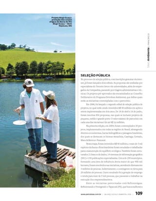 Projeto Mogi-Guaçu:
  proteção dos corpos
d’água da Bacia do Rio
   Mogi-Guaçu – Bom
         Repouso, MG




                                                                                                  | princípio 8
                                                                                                Meio Ambiente
                         SELEçãO PúBLICA
                         No processo de seleção pública, com inscrições gratuitas via inter-
                         net, já foram lançados dois editais. As propostas são avaliadas por
                         especialistas do Terceiro Setor e de universidades, além de empre-
                         gados da Companhia, passando por triagens administrativas e téc-
                         nicas. Os projetos pré-aprovados são encaminhados ao Conselho
                         Deliberativo do Programa Petrobras Ambiental, que define quais
                         serão as iniciativas contempladas com o patrocínio.
                                Em 2006, foi lançado o segundo edital de seleção pública de
                         projetos, no qual estão sendo investidos R$ 48 milhões em ações a
                         serem implementadas em dois anos. De 18 de abril a 16 de junho,
                         foram inscritas 856 propostas, nas quais se incluem projetos de
                         pequeno, médio e grande porte. O valor máximo de patrocínio em
                         cada uma das iniciativas é de até R$ 3,6 milhões.
                                Na primeira edição, em 2004, foram contemplados 30 pro-
                         jetos, implementados em todas as regiões do Brasil, abrangendo
                         diversos ecossistemas, bacias hidrográficas e paisagens brasileiras,
                         dos quais se destacam os biomas Amazônia, Caatinga, Cerrado,
                         Mata Atlântica e Pantanal.
                                Nesta etapa, foram investidos R$ 40 milhões, e mais de 5 mil
                         espécies da fauna e flora brasileiras foram estudadas e trabalhadas
                         para a manutenção do equilíbrio ecológico. Também foram estru-
                         turados 21 bancos de dados, 14 sistemas de informação geográfica
                         (SIG) e 150 publicações especializadas. Cerca de 250 municípios,
                         formando uma área de influência direta maior do que 900 mil
                         hectares, foram envolvidos nas iniciativas, atendendo diretamente
                         3 milhões de pessoas. Indiretamente, o contingente se eleva para
                         20 milhões de pessoas. Outro resultado foi a geração de emprego
                         e renda para mais de 5 mil pessoas, que passaram a trabalhar na
                         execução dos empreendimentos.
                                Entre as iniciativas patrocinadas está Reflorestágua:
                         Reflorestando e Protegendo o Tapacurá (PE), que busca melhorar a


                         www.petrobras.com.br | Balanço social e amBiental 2006 |   109
 