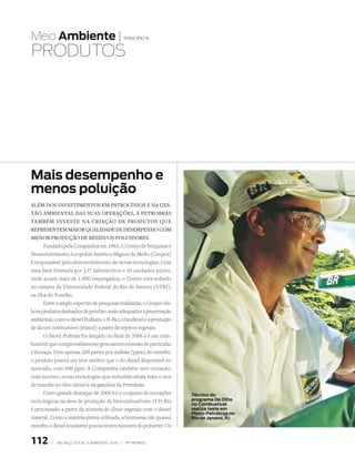 Meio Ambiente |                                   princípio 8


PRODutOs




Mais desempenho e
menos poluição
além dOs investimentOs em patrOcíniOs e na ges­
tãO ambiental das suas Operações, a petrObras
também investe na criaçãO de prOdutOs que
representem maiOr qualidade de desempenhO cOm
menOr prOduçãO de resíduOs pOluidOres.
      Fundado pela Companhia em 1963, o Centro de Pesquisas e
Desenvolvimento Leopoldo Américo Miguez de Mello (Cenpes)
é responsável pelo desenvolvimento de novas tecnologias. Com
uma base formada por 137 laboratórios e 30 unidades-piloto,
onde atuam mais de 1.800 empregados, o Centro está sediado
no campus da Universidade Federal do Rio de Janeiro (UFRJ),
na Ilha do Fundão.
      Entre o amplo espectro de pesquisas realizadas, o Cenpes ela-
bora produtos derivados de petróleo mais adequados à preservação
ambiental, como o diesel Podium, o H-Bio, o biodiesel e a produção
de álcool combustível (etanol) a partir de rejeitos vegetais.
      O diesel Podium foi lançado no final de 2006 e é um com-
bustível que comprovadamente gera menor emissão de partículas
e fumaça. Com apenas 200 partes por milhão (ppm) de enxofre,
o produto possui um teor melhor que o do diesel disponível no
mercado, com 500 ppm. A Companhia também vem testando,
com sucesso, novas tecnologias que reduzirão ainda mais o teor
de enxofre no óleo diesel e na gasolina da Petrobras.
      Outro grande destaque de 2006 foi o conjunto de inovações       Técnico do
tecnológicas na área de produção de biocombustíveis. O H-Bio          programa De Olho
                                                                      no Combustível
é processado a partir da mistura de óleos vegetais com o diesel       realiza teste em
                                                                      Posto Petrobras no
mineral. Como a matéria-prima utilizada, a biomassa, não possui       Rio de Janeiro, RJ
enxofre, o diesel resultante possui teores menores do poluente. Os


112       |   Balanço social e amBiental 2006 |   petroBras
 