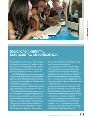 | princípio 8
                                                                                                                                        Meio Ambiente
Crianças
participam de
atividade do
projeto De Olho
no Ambiente
– Duque de
Caxias, RJ




edUcação ambiental:
Uma QUestão de consciência

Contribuir para a construção de uma consciência ecológica            valorizar projetos de organizações da sociedade civil, institui-
é um desdobramento natural da política de gestão ambiental           ções de ensino e empresas que realizem ações de promoção
da Petrobras e um instrumento para o alcance da eficiência           do uso sustentável dos recursos naturais.
energética. Além de incluir a educação ambiental como uma                 Outro exemplo, dentre os projetos patrocinados pelo
ação indispensável a ser cumprida pelos projetos patrocina-          Programa Petrobras Ambiental, é Educando sobre as Águas:
dos no Programa Petrobras Ambiental, a Companhia efetua              Educação Ambiental em Recursos Hídricos. A ação trabalha
outras ações, tanto para o público interno quanto para as            prioritariamente com alunos e professores de ciências do
comunidades nas quais atua.                                          ensino fundamental da rede pública situados no âmbito da Bacia
     Além de manter programas de coleta seletiva e reciclagem de     Hidrográfica do Tietê/Jacaré, em São Paulo. Na área interna-
resíduos em várias Unidades de Negócio, a Petrobras realiza ativi-   cional, projetos são apoiados em várias Unidades de Negócio,
dades para filhos dos integrantes da força de trabalho. O Projeto    como na Argentina, onde a Petrobras Energía apóia Con foco en
Botinho, por exemplo, busca integrar crianças e adolescentes em      el futuro, uma iniciativa internacional do Programa Globe, que
curso de formação de Guarda-Vidas Mirins, trabalhando questões       estimula o estudo da ciência e da educação ambiental em escolas
dos cuidados com o meio ambiente.                                    primárias e secundárias.
     São promovidas campanhas e diálogos de SMS para diminuir             A Companhia, por intermédio da Gerência de Articulação
o consumo de matérias-primas. O Dia Mundial do Meio Ambiente         Externa, mantém contato direto com o Poder Público, com o
faz parte do calendário de eventos corporativo da Petrobras. Em      objetivo de colocar à disposição a sua experiência e as compe-
2006, a campanha teve foco na ecoeficiência.                         tências adquiridas para contribuir para o aperfeiçoamento das
     Nas ações direcionadas para o público externo, destacam-        políticas públicas brasileiras. Numa dessas ações, a Petrobras
se, em 2006, o Seminário Petrobras de Educação Ambiental e           participa do Comitê Estadual de Águas do Estado do Amazonas
o lançamento do Prêmio Brasil de Meio Ambiente. O seminário          e estabeleceu convênio com a Marinha do Brasil e com o Ibama,
foi promovido em abril pelo SMS Corporativo, com a parceria          para atuação conjunta no controle de emergências.
da Universidade Petrobras, a Comunicação Institucional e o                Parcerias com entidades não-governamentais interes-
Cenpes. No encontro, 150 profissionais representantes de             sadas nas questões ambientais também são realizadas. Com
entidades públicas e órgãos ambientais participaram fazendo          o Comitê Empresarial Brasileiro para o Desenvolvimento
o intercâmbio de experiências. No evento, também foram               Sustentável (CEBDS), a Companhia mantém um convênio
iniciadas as discussões para a criação da Rede Petrobras de          que tem como meta a formulação do Modelo Nacional para
Educação Ambiental. Já o prêmio foi lançado em outubro               Atuação Empresarial em Mudança do Clima e implementação
numa iniciativa conjunta com a Editora JB, com o intuito de          dos Mecanismos de Desenvolvimento Limpo (MDL).



                                                                     www.petrobras.com.br | Balanço social e amBiental 2006 |   115
 