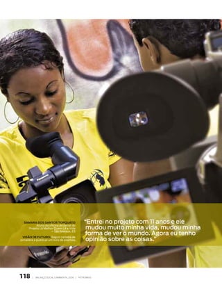 SAMARA DOS SANTOS TORqUATO                       “entrei no projeto com 11 anos e ele
                                                    mudou muito minha vida, mudou minha
         Aluna da oficina de jornal do
    Projeto Lê Melhor Quem Lê a Vida

                                                   forma de ver o mundo. agora eu tenho
                    – São Mateus, ES


                                                   opinião sobre as coisas.”
  vISãO DE FUTURO: Seguir carreira de
jornalista e publicar um livro de poemas.




118     |   Balanço social e amBiental 2006 |   petroBras
 