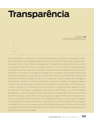 transparência

                                                                                              princípio 10   120
                                                                        as empresas devem comprometer-se com o
                                                                      combate à corrupção em todas as suas formas




Para a Petrobras, o compromisso com a transparência e combate à corrupção vai além
do cumprimento da obrigação legal prevista na Lei 9.613/98 e da adesão a ações inter-
nacionais como o Pacto Global, a Iniciativa de Transparência na Indústria Extrativa (Eiti)
e a Iniciativa Conjunta contra a Corrupção (Paci). É um valor inerente à sua governança
e cultura corporativas, que se consolida no relacionamento profissional com os diversos
públicos com os quais a Companhia interage. Como resultado da evolução contínua do
processo de gestão empresarial, o ano de 2006 foi marcado também pelo lançamento
da terceira versão do Código de Ética. Construído com a participação de empregados
das diversas Unidades do Sistema Petrobras, o conjunto de diretrizes resguarda direitos
e prevê a recusa de quaisquer práticas de corrupção e propina, bem como de favoreci-
mento e nepotismo. A Petrobras conta, ainda, com a Ouvidoria Geral, aberta ao rece-
bimento de reclamações, sugestões e denúncias sobre fraudes, uso de informações
privilegiadas e outras violações dos princípios éticos. Vinculada diretamente ao Conselho
de Administração, o canal de comunicação garante o sigilo e tem autonomia para enca-
minhar os procedimentos necessários à correção dos desvios. A promoção do diálogo
é mantida de forma permanente por meio do Sistema de Monitoramento da Imagem
Corporativa (Sísmico), que avalia o grau de satisfação dos públicos externo e interno com
a atuação da Petrobras, constituindo mais um instrumento de gestão para aprimorar as
práticas e políticas empresariais.


                                               www.petrobras.com.br | Balanço social e amBiental 2006 |   119
 
