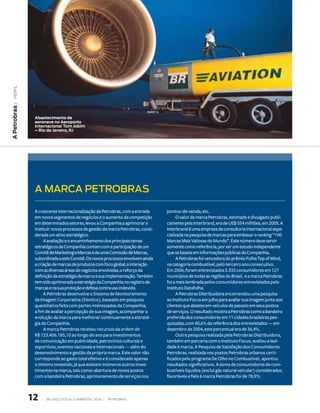 | PerfIl
A Petrobras




               Abastecimento de
               aeronave no Aeroporto
               internacional tom Jobim
               – rio de Janeiro, rJ




               A MARCA PEtROBRAs

               A crescente internacionalização da Petrobras, com a entrada      pontos-de-venda, etc.
               em novos segmentos de negócios e o aumento da competição               O valor da marca Petrobras, estimado e divulgado publi-
               em determinados setores, levou a Companhia a aprimorar e         camente pela Interbrand, era de US$ 554 milhões, em 2005. A
               instituir novos processos de gestão da marca Petrobras, consi-   Interbrand é uma empresa de consultoria internacional espe-
               derada um ativo estratégico.                                     cializada na pesquisa de marcas para embasar o ranking “100
                    A avaliação e o encaminhamento dos principais temas         Marcas Mais Valiosas do Mundo”. Este número deve servir
               estratégicos da Companhia contam com a participação de um        somente como referência, por ser um estudo independente
               Comitê de Marketing e Marcas e de uma Comissão de Marcas,        que se baseia em informações públicas da Companhia.
               subordinada a este Comitê. Os novos processos envolvem ainda           A Petrobras foi vencedora do prêmio Folha Top of Mind,
               a criação de marcas de produtos com foco global, a interação     na categoria combustível, pelo terceiro ano consecutivo.
               com as diversas áreas de negócios envolvidas, o reforço da       Em 2006, foram entrevistados 5.333 consumidores em 127
               definição da estratégia de marca e sua implementação. Também     municípios de todas as regiões do Brasil, e a marca Petrobras
               tem sido aprimorada a estratégia da Companhia no registro de     foi a mais lembrada pelos consumidores entrevistados pelo
               marcas e na sua proteção e defesa contra uso indevido.           Instituto Datafolha.
                    A Petrobras desenvolve o Sistema de Monitoramento                 A Petrobras Distribuidora encomendou uma pesquisa
               da Imagem Corporativa (Sísmico), baseado em pesquisa             ao Instituto Focus em julho para avaliar sua imagem junto aos
               quantitativa feita com partes interessadas da Companhia,         clientes que abastecem veículos de passeio em seus postos
               a fim de avaliar a percepção de sua imagem, acompanhar a         de serviços. O resultado mostra a Petrobras como a bandeira
               evolução da marca para melhorar continuamente a estraté-         preferida dos consumidores em 11 cidades brasileiras pes-
               gia da Companhia.                                                quisadas, com 40,6% da referência dos entrevistados — em
                    A marca Petrobras recebeu recursos da ordem de              dezembro de 2004, este percentual era de 36,4%.
               R$ 723.406.185,10 ao longo do ano para investimentos                   Outra pesquisa realizada pela Petrobras Distribuidora,
               de comunicação em publicidade, patrocínios culturais e           também em parceria com o Instituto Focus, avaliou a leal-
               esportivos, eventos nacionais e internacionais — além do         dade à marca. A Pesquisa de Satisfação dos Consumidores
               desenvolvimento e gestão da própria marca. Este valor não        Petrobras, realizada nos postos Petrobras urbanos certi-
               corresponde ao gasto total efetivo e é considerado apenas        ficados pelo programa De Olho no Combustível, apontou
               o mínimo investido, já que existem inúmeros outros inves-        resultados significativos. A soma de consumidores de com-
               timentos na marca, tais como: abertura de novos postos           bustíveis líquidos (exclui gás natural veicular) considerados
               com a bandeira Petrobras, aprimoramento de serviços nos          favoráveis e fiéis à marca Petrobras foi de 78,9%.



              1   |   BAlAnço soCIAl e AMBIentAl 2006 |   PetroBrAs
 