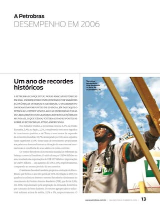 A Petrobras
DESEMPENHO EM 2006




um ano de recordes                                                  terminal
                                                                    aquaviário

históricos
                                                                    ilha redonda
                                                                    — Baía de
                                                                    guanabara, rJ


a PetroBras Conquistou novas marCas históriCas
em 2006, um resultado influenCiado Por variáveis
eConômiCas internas e externas. o inCremento
da demanda Por fontes de energia, em destaque o
Petróleo, esteve vinCulado às exPressivas taxas
de CresCimento dos grandes Centros eConômiCos
mundiais, o que gerou externalidades Positivas
soBre as eConomias latino-ameriCanas.
       Nos Estados Unidos, a economia cresceu 3,3%; na União
Européia, 3,4%; no Japão, 2,2%, completando sete anos seguidos
de crescimento positivo; e na China, o novo motor de expansão
da economia mundial, 10,7%, alcançando por três anos seguidos
taxas superiores a 10%. Estas taxas de crescimento propiciaram
aos países em desenvolvimento a elevação de suas reservas inter-
nacionais e a melhoria de seus saldos em conta corrente.
       Os ventos favoráveis da economia mundial se refletiram na
balança comercial brasileira. O saldo alcançou US$ 46 bilhões no
ano, resultado das exportações de US$ 137 bilhões e importações
de US$ 91 bilhões — um aumento de 16% e 24%, respectivamente,
comparado ao mesmo período do ano anterior.
       O ambiente favorável também propiciou a redução do Risco-
Brasil, que fechou o ano em queda de 36% em relação a 2005. Os
quadros econômicos interno e externo favoráveis culminaram no
crescimento do Produto Interno Brasileiro (PIB), que foi de 2,9%,
em 2006, impulsionado pela ampliação da demanda doméstica
por consumo de bens duráveis. Os setores agropecuário e indus-
trial subiram acima da média, 3,2% e 3%, respectivamente. O


                                                                    www.petrobras.com.br | BAlAnço soCIAl e AMBIentAl 2006 |   1
 