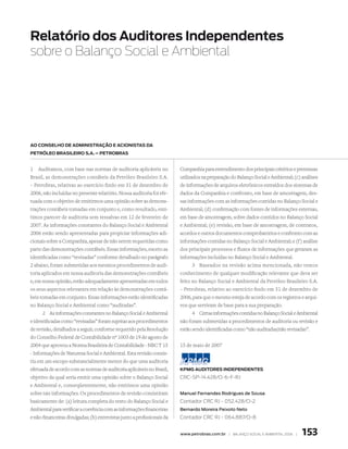relatório dos Auditores Independentes
sobre o Balanço Social e Ambiental




Ao Conselho de AdMInIstrAção e ACIonIstAs dA
Petróleo BrAsIleIro s.A. – PetroBrAs


1   Auditamos, com base nas normas de auditoria aplicáveis no            Companhia para entendimento dos principais critérios e premissas
Brasil, as demonstrações contábeis da Petróleo Brasileiro S.A.           utilizados na preparação do Balanço Social e Ambiental; (c) análises
– Petrobras, relativas ao exercício findo em 31 de dezembro de           de informações de arquivos eletrônicos extraídos dos sistemas de
2006, não incluídas no presente relatório. Nossa auditoria foi efe-      dados da Companhia e confronto, em base de amostragem, des-
tuada com o objetivo de emitirmos uma opinião sobre as demons-           sas informações com as informações contidas no Balanço Social e
trações contábeis tomadas em conjunto e, como resultado, emi-            Ambiental; (d) confirmação com fontes de informações externas,
timos parecer de auditoria sem ressalvas em 12 de fevereiro de           em base de amostragem, sobre dados contidos no Balanço Social
2007. As informações constantes do Balanço Social e Ambiental            e Ambiental; (e) revisão, em base de amostragem, de contratos,
2006 estão sendo apresentadas para propiciar informações adi-            acordos e outros documentos comprobatórios e confronto com as
cionais sobre a Companhia, apesar de não serem requeridas como           informações contidas no Balanço Social e Ambiental; e (f ) análise
parte das demonstrações contábeis. Essas informações, exceto as          dos principais processos e fluxos de informações que geraram as
identificadas como “revisadas” conforme detalhado no parágrafo           informações incluídas no Balanço Social e Ambiental.
2 abaixo, foram submetidas aos mesmos procedimentos de audi-                  3 Baseados na revisão acima mencionada, não temos
toria aplicados em nossa auditoria das demonstrações contábeis           conhecimento de qualquer modificação relevante que deva ser
e, em nossa opinião, estão adequadamente apresentadas em todos           feito no Balanço Social e Ambiental da Petróleo Brasileiro S.A.
os seus aspectos relevantes em relação às demonstrações contá-           – Petrobras, relativo ao exercício findo em 31 de dezembro de
beis tomadas em conjunto. Essas informações estão identificadas          2006, para que o mesmo esteja de acordo com os registros e arqui-
no Balanço Social e Ambiental como “auditadas”.                          vos que serviram de base para a sua preparação.
      2 As informações constantes no Balanço Social e Ambiental               4 Certas informações contidas no Balanço Social e Ambiental
e identificadas como “revisadas” foram sujeitas aos procedimentos        não foram submetidas a procedimentos de auditoria ou revisão e
de revisão, detalhados a seguir, conforme requerido pela Resolução       estão sendo identificadas como “não auditadas/não revisadas”.
do Conselho Federal de Contabilidade nº 1003 de 19 de agosto de
2004 que aprovou a Norma Brasileira de Contabilidade - NBC T 15          15 de maio de 2007
- Informações de Natureza Social e Ambiental. Esta revisão consis-
tiu em um escopo substancialmente menor do que uma auditoria
efetuada de acordo com as normas de auditoria aplicáveis no Brasil,      KPMG AudItores IndePendentes
objetivo da qual seria emitir uma opinião sobre o Balanço Social         crc-sp-14.428/o-6-F-rJ
e Ambiental e, conseqüentemente, não emitimos uma opinião
sobre tais informações. Os procedimentos de revisão consistiram          Manuel Fernandes Rodrigues de Sousa
basicamente de: (a) leitura completa do texto do Balanço Social e        contador crc rJ - 052.428/o-2
Ambiental para verificar a coerência com as informações financeiras      Bernardo Moreira Peixoto Neto
e não-financeiras divulgadas; (b) entrevistas junto a profissionais da   contador crc rJ - 064.887/o-8


                                                                         www.petrobras.com.br | Balanço social e amBiental 2006 |   153
 