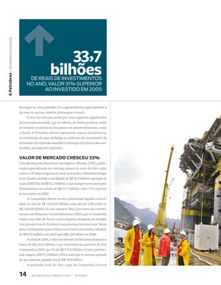 | DeseMPenho eM 2006




                                                       33,7
                                                   bilhões
A Petrobras




                               dE REAis dE iNvEstiMENtOs
                              NO ANO, vAlOR 31% sUPERiOR
                                    AO iNvEstidO EM 2005


                         destaque no setor primário foi a agroindústria, especialmente a
                         da cana-de-açúcar, matéria-prima para o etanol.
                               O ano foi marcado ainda por uma expansão significativa
                         da economia mundial, que se refletiu, de forma positiva, sobre
                         as variáveis econômicas dos países em desenvolvimento, como
                         o Brasil. A Petrobras obteve expressivas marcas históricas no
                         encerramento do ano, atreladas ao ambiente de crescimento da
                         demanda e de expansão mundial e à elevação dos preços das com-
                         modities, em especial o petróleo.


                         vAlor de MerCAdo CresCeu 33%
                         Classificada pela Petroleum Intelligence Weekly (PIW), publi-
                         cação especializada em rankings anuais do setor de óleo e gás,
                         como a 14ª maior empresa do setor no mundo, a Petrobras atingiu
                         lucro líquido recorde consolidado de R$ 25,9 bilhões e geração de
                         caixa (EBITDA) de R$ 52,1 bilhões, o que assegurou recursos para
                         investimentos na ordem de R$ 33,7 bilhões, valor 31% superior
                         ao investido em 2005.
                               A Companhia obteve receita operacional líquida consoli-
                         dada no ano de R$ 158,239 bilhões, uma alta de 16% sobre os
                         R$ 136,605 bilhões do ano anterior. Mas é por meio dos investi-
                         mentos em Pesquisa e Desenvolvimento (PD) que a Companhia
                         traduz sua visão de futuro como empresa integrada de energia,
                         com perspectiva de fortalecer sua presença internacional. Nesta
                         área, a Companhia quase dobrou os recursos investidos, saltando
                         de R$ 935 milhões em 2005 para R$ 1,58 bilhão em 2006.
                               Ao final de 2006, o valor de mercado da Petrobras alcançou a
                         marca de R$ 230,4 bilhões, o que representa um aumento de 33%
                         comparado a 2005, que foi de R$ 173,6 bilhões. O valor patrimo-
                         nial chegou a R$ 97,6 bilhões, 24% a mais que no mesmo período
                         do ano anterior, quando era de R$ 78,8 bilhões.
                               A produção total de óleo e gás da Companhia cresceu


                         1     |   BAlAnço soCIAl e AMBIentAl 2006 |   PetroBrAs
 