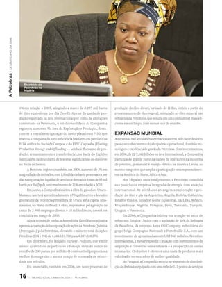 | DeseMPenho eM 2006
A Petrobras




                            escritório da
                            Petrobras na
                            nigéria




                         4% em relação a 2005, atingindo a marca de 2.297 mil barris            produção de óleo diesel, batizado de H-Bio, obtido a partir do
                         de óleo equivalente por dia (boed). Apesar da queda de pro-            processamento de óleo vegetal, misturado ao óleo mineral nas
                         dução registrada na área internacional por conta de alterações         refinarias da Petrobras, que resulta em um combustível mais efi-
                         contratuais na Venezuela, o total consolidado da Companhia             ciente e mais limpo, com menor teor de enxofre.
                         registrou aumento. Na área da Exploração e Produção, desta-
                         cam-se a entrada em operação do navio-plataforma P-50, que             exPAnsão MundiAl
                         marcou a conquista da auto-suficiência brasileira em petróleo, da      A expansão nas atividades internacionais tem sido fator decisivo
                         P-34, ambos na Bacia de Campos, e do FPSO Capixaba (Floating           para o reconhecimento do alto padrão operacional, domínio tec-
                         Production Storage and Offloading — unidade flutuante de pro-          nológico e excelência de gestão da Petrobras. Com investimentos,
                         dução, armazenamento e transferência), na Bacia do Espírito            em 2006, de R$ 7,161 bilhões na área internacional, a Companhia
                         Santo, além da descoberta de reservas significativas de óleo leve      participa de grande parte da cadeia de operações da indústria
                         na Bacia de Santos.                                                    de petróleo, gás natural e energia elétrica na América Latina, ao
                               A Petrobras registrou também, em 2006, aumento de 3% em          mesmo tempo em que amplia a participação em empreendimen-
                         sua produção de derivados, com 1,9 milhão de barris processados por    tos na América do Norte, África e Ásia.
                         dia. As exportações líquidas de petróleo e derivados foram de 93 mil         Nos 18 países onde está presente, a Petrobras consolida
                         barris por dia (bpd), um crescimento de 21% em relação a 2005.         sua posição de empresa integrada de energia com atuação
                               Em junho, a Companhia iniciou a obra do gasoduto Urucu-          internacional. As atividades abrangem a exploração e pro-
                         Manaus, que terá aproximadamente 670 quilômetros e levará o            dução de óleo e gás na Argentina, Angola, Bolívia, Colômbia,
                         gás natural da província petrolífera de Urucu até a capital ama-       Estados Unidos, Equador, Guiné Equatorial, Irã, Líbia, México,
                         zonense, no Norte do Brasil. A obra, responsável pela geração de       Moçambique, Nigéria, Paraguai, Peru, Tanzânia, Turquia,
                         cerca de 3.400 empregos diretos e 10 mil indiretos, deverá ser         Uruguai e Venezuela.
                         concluída em março de 2008.                                                  Em 2006, a Companhia iniciou sua atuação no setor de
                               Ainda no mês de junho, a Assembléia Geral Extraordinária         refino nos Estados Unidos com a aquisição de 50% da Refinaria
                         aprovou a operação de incorporação de ações da Petrobras Química       de Pasadena, da empresa Astra Oil Company, subsidiária do
                         (Petroquisa) pela Petrobras, elevando o número total de ações          grupo belga Compagnie Nationale a Portefeuille S.A., com um
                         Petrobras (ON e PN) de 4.386.151.700 para 4.387.038.370.               investimento de aproximadamente US$ 360 milhões. No refino
                               Em dezembro, foi lançado o Diesel Podium, que emite              internacional, a meta é expandir a atuação com investimentos de
                         menor quantidade de partículas e fumaça, além de índice de             ampliação e conversão nesta refinaria e a prospecção de outras
                         enxofre de 200 partes por milhão. O combustível proporciona            no exterior. O objetivo é oferecer uma cesta de produtos mais
                         melhor desempenho e menor tempo de retomada de veloci-                 valorizados no mercado e de melhor qualidade.
                         dade aos veículos.                                                           No Paraguai, a Companhia entrou no segmento de distribui-
                               Foi anunciado, também em 2006, um novo processo de               ção de derivados equipada com uma rede de 131 postos de serviços


                         1     |   BAlAnço soCIAl e AMBIentAl 2006 |   PetroBrAs
 