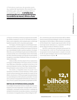 A Petrobras participa de grande parte
da cadeia de operações da indústria de
petróleo, gás natural e energia elétrica
na América Latina — e amplia sua




                                                                                                                                             | DeseMPenho eM 2006
participação em empreendimentos
na América do norte, África e Ásia.




                                                                                                                                           A Petrobras
e 45 lojas de conveniência, oriundos da compra dos ativos da Shell.   2011, investimentos para a área internacional de US$ 12,1 bilhões.
São vendidos anualmente cerca de 317 mil m3/ano de produtos.          Dentre as metas de internacionalização, com foco no crescimento
Entre os ativos adquiridos estão instalações para a venda de gás      da produção no Golfo do México e África, destacam-se a produção
liquefeito de petróleo (GLP) e de produtos para aviação.              de 383 mil bpd de óleo e líquido de gás natural (LGN) e 185 mil
      No Uruguai, a Petrobras ingressou na distribuição de deri-      boed de gás natural. Ainda para 2011, a expectativa é de 499 mil
vados, assumindo o controle de 89 postos de serviços também           bpd de carga processada em refinarias no exterior.
oriundos da compra de ativos da Shell, com vendas de 330 mil m3/            Para 2015, a previsão para a produção internacional é de
ano, comercialização de asfalto e produtos marítimos e de aviação.    742 mil bpd de óleo e LGN e de 278 mil boed de gás natural. A
Além disso, atua na distribuição de gás natural em Montevidéu e       incorporação de reservas de gás natural e a atuação no mercado
no interior do País, com a comercialização total de 120 mil m3/dia.   de GNL são ações estratégicas, dentre as muitas traçadas, para a
No Chile, a Petrobras prossegue na prospecção de oportunidades        concretização dessas conquistas. +
de negócios e comercializa o lubrificante Lubrax, com vendas, em
2006, de 848 m3/ano.
      Ainda em 2006, a Petrobras adquiriu blocos exploratórios
na Turquia e em Moçambique. Na Turquia, associou-se à estatal
turca TPAO para a exploração e produção em dois blocos com
potencial de grandes reservas no Mar Negro. Em Moçambique,
tem participações na área marítima do bloco Zambezi Delta.
      Em outubro, a Companhia assinou um acordo com a
Yacimientos Petrolíferos Fiscales Bolivianos (YPFB), através
do qual continua responsável pela operação dos campos de San
Alberto e San Antonio e a YPFB assume papel mais preponderante
na comercialização dos hidrocarbonetos produzidos. Os atuais                             12,1
                                                                                     bilhões
ativos continuam sob propriedade da Petrobras até o final do con-
trato (30 anos), quando então passarão à propriedade da YPFB.


MetAs de internACionAlizAção
As estratégias internacionais incluem a atuação em novas áreas
                                                                            dE dólAREs: iNvEstiMENtOs
de grande potencial de Exploração e Produção (EP), a interna-                  PREvistOs NO PlANO dE
cionalização e valorização da marca Petrobras e a ampliação da               NEgóCiOs 2007-2011 PARA A
atividade de Downstream em mercados rentáveis e com potencial                     áREA iNtERNACiONAl
de crescimento. A Companhia estima, no Plano de Negócios 2007-


                                                                        www.petrobras.com.br | BAlAnço soCIAl e AMBIentAl 2006 |   1
 