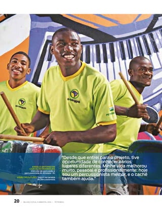 “desde que entrei para o projeto, tive
                                                   oportunidade de conhecer vários
                 Angelo Antonio de                 lugares diferentes. Minha vida melhorou
              CArvAlHo rodrigues
                instrutor de percussão e            muito, pessoal e profissionalmente: hoje
          percussionista do Afrolata - RJ
                                                    sou um percussionista melhor, e o cachê
 visão de futuro: seguir na carreira
                 de percussionista.                também ajuda.”




0   |   BAlAnço soCIAl e AMBIentAl 2006 |   PetroBrAs
 