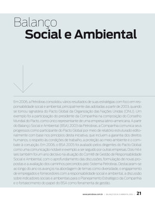 Balanço
  Social e Ambiental




Em 2006, a Petrobras consolidou vários resultados de suas estratégias com foco em res-
ponsabilidade social e ambiental, principalmente das adotadas a partir de 2003, quando
se tornou signatária do Pacto Global da Organização das Nações Unidas (ONU). Um
exemplo foi a participação do presidente da Companhia na composição do Conselho
Mundial do Pacto, como único representante de uma empresa latino-americana. A partir
do Balanço Social e Ambiental (BSA) 2003 da Petrobras, a Companhia comunica seus
progressos como participante do Pacto Global por meio de relatório estruturado edito-
rialmente com base nos princípios desta iniciativa, que incluem a garantia dos direitos
humanos, o respeito às condições de trabalho, a proteção ao meio ambiente e o com-
bate à corrupção. Em 2006, o BSA 2005 foi avaliado pelos dirigentes do Pacto Global
como uma comunicação notável e exemplo a ser seguido por outras empresas. Dois mil e
seis também foi um ano decisivo na atuação do Comitê de Gestão de Responsabilidade
Social e Ambiental, com o aprofundamento das discussões, formulação de novas pro-
postas e a avaliação dos caminhos percorridos pelo Sistema Petrobras. Destacaram-se
ao longo do ano os avanços na abordagem de temas como diversidade, o engajamento
de empregados e fornecedores com a responsabilidade social e ambiental, a discussão
sobre indicadores sociais e ambientais para o Planejamento Estratégico da Companhia
e o fortalecimento do papel do BSA como ferramenta de gestão.


                                              www.petrobras.com.br | Balanço social e amBiental 2006 |   21
 